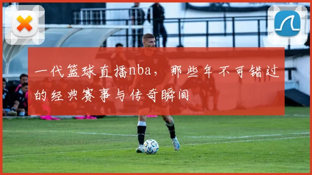 一代篮球直播nba，那些年不可错过的经典赛事与传奇瞬间