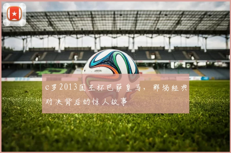 c罗2013国王杯巴萨皇马，那场经典对决背后的惊人故事