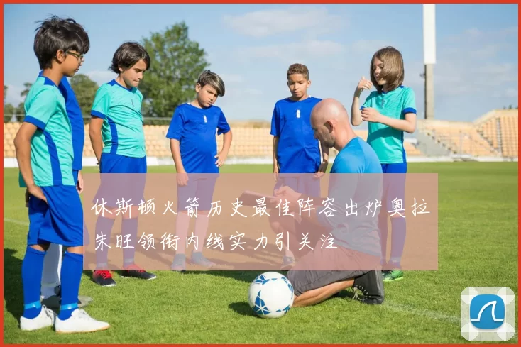 休斯顿火箭历史最佳阵容出炉奥拉朱旺领衔内线实力引关注