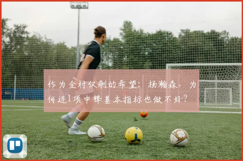 作为全村仅剩的希望：杨瀚森，为何连1项中锋基本指标也做不好？