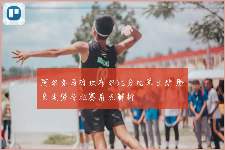 阿尔克马对坎布尔比分结果出炉 胜负走势与比赛看点解析