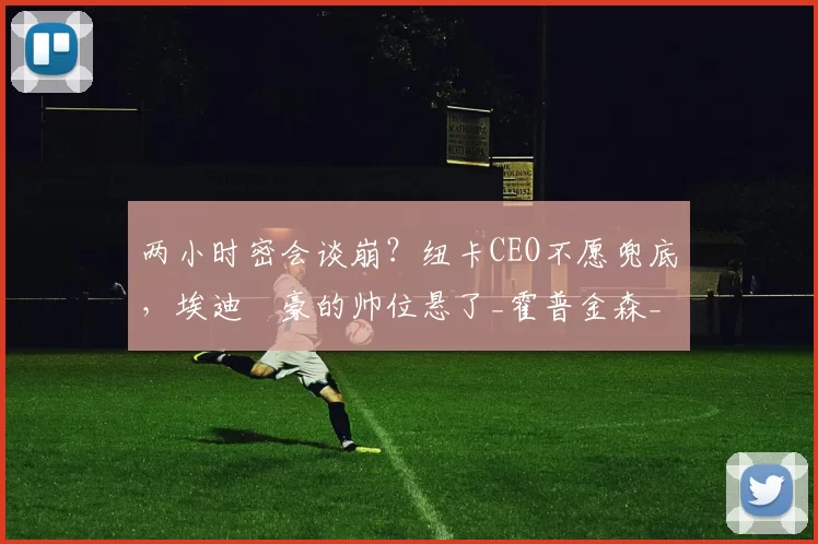 两小时密会谈崩？纽卡CEO不愿兜底，埃迪・豪的帅位悬了_霍普金森_未来_英超
