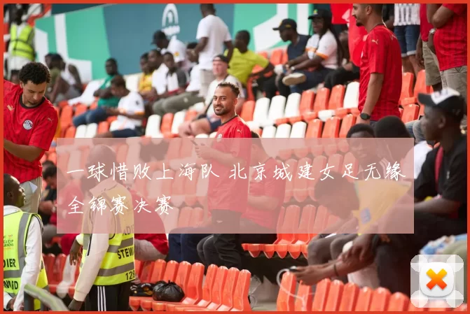 一球惜败上海队 北京城建女足无缘全锦赛决赛