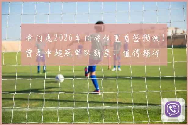 津门虎2026年门将位置首签预测！曾是中超冠军队新星，值得期待
