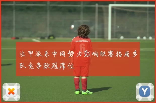 法甲派系中间势力影响联赛格局多队竞争欧冠席位