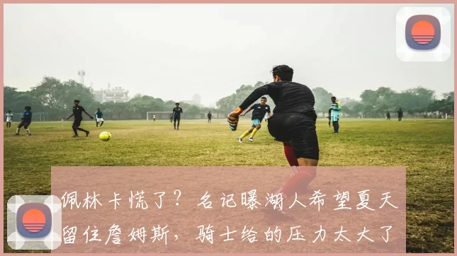 佩林卡慌了?名记曝湖人希望夏天留住詹姆斯,骑士给的压力太大了