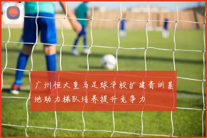 广州恒大皇马足球学校扩建青训基地助力梯队培养提升竞争力