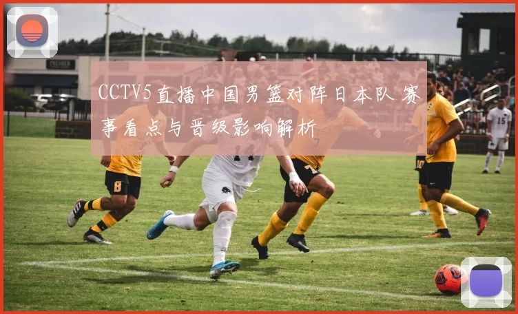 CCTV5直播中国男篮对阵日本队 赛事看点与晋级影响解析