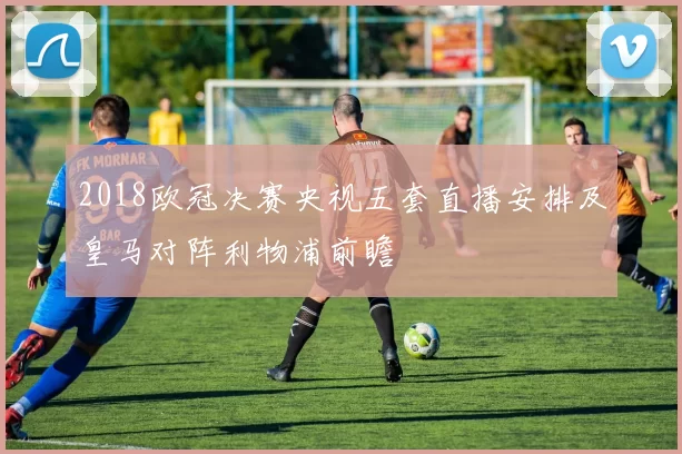 2018欧冠决赛央视五套直播安排及皇马对阵利物浦前瞻