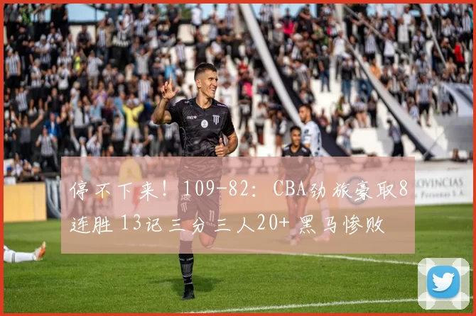 停不下来!109-82:CBA劲旅豪取8连胜 13记三分三人20+ 黑马惨败