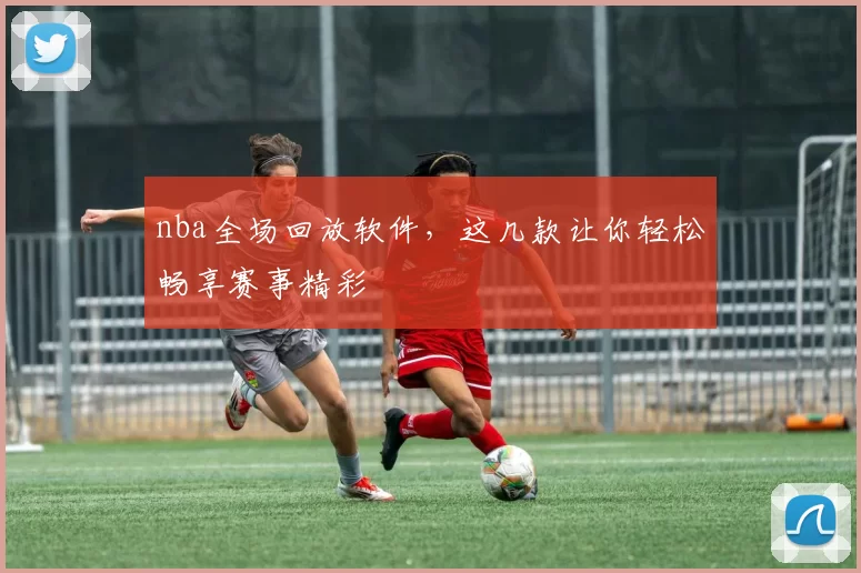 nba全场回放软件，这几款让你轻松畅享赛事精彩