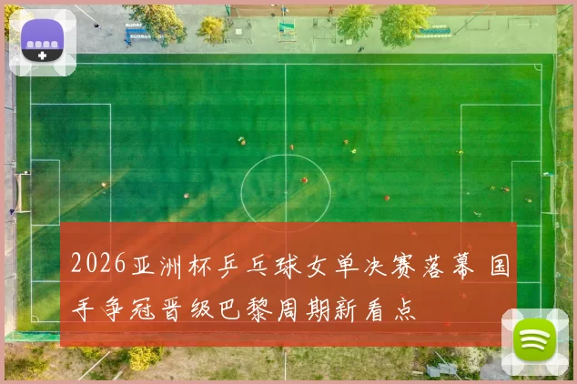 2026亚洲杯乒乓球女单决赛落幕 国手争冠晋级巴黎周期新看点