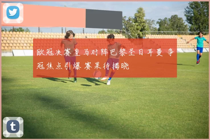 欧冠决赛皇马对阵巴黎圣日耳曼 争冠焦点引爆 赛果待揭晓